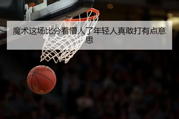 魔术这场比分看懵人了年轻人真敢打有点意思
