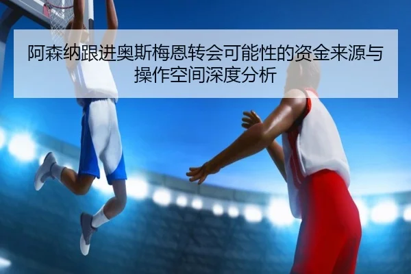 阿森纳跟进奥斯梅恩转会可能性的资金来源与操作空间深度分析