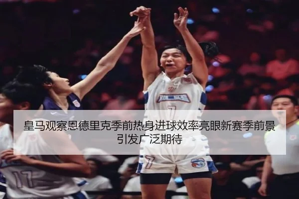 皇马观察恩德里克季前热身进球效率亮眼新赛季前景引发广泛期待