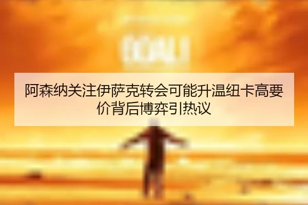 阿森纳关注伊萨克转会可能升温纽卡高要价背后博弈引热议